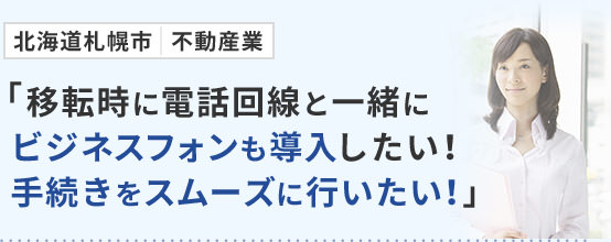 北海道札幌市 不動産業「移転時に電話回線と一緒にビジネスフォンも導入したい！手続きをスムーズに行いたい！」