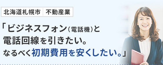 北海道札幌市 不動産業「ビジネスフォン（電話機）と電話回線を引きたい。なるべく初期費用を安くしたい。」