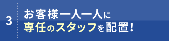 3. お客様一人一人に専任のスタッフを配置！