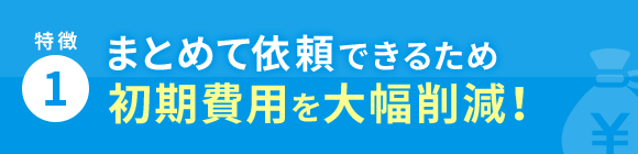 特徴1 まとめて依頼できるため初期費用を大幅削減！