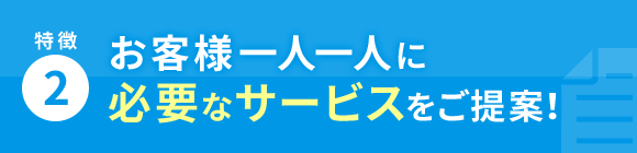 特徴2 お客様一人一人に必要なサービスをご提案！