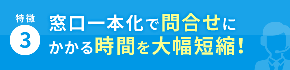 特徴3 窓口一本化で問合せにかかる時間を大幅短縮！