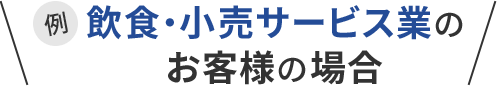 例 飲食・小売サービス業のお客様の場合