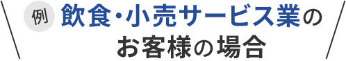 例 飲食・小売サービス業のお客様の場合