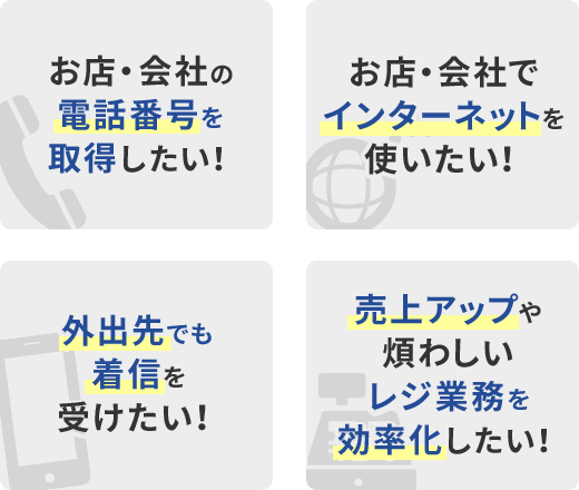 お店・会社の電話番号を取得したい！／お店・会社でインターネットを使いたい！／外出先でも着信を受けたい！／売上アップや煩わしいレジ業務を効率化したい！