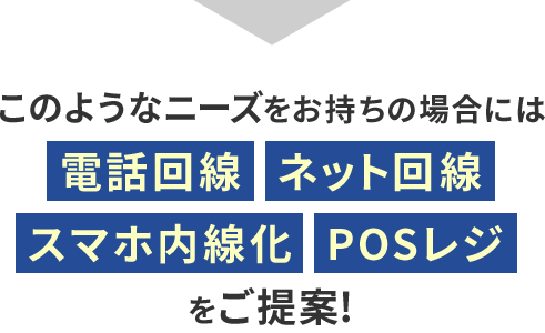 このようなニーズをお持ちの場合には電話回線・ネット回線・スマホ内線化・POSレジをご提案！