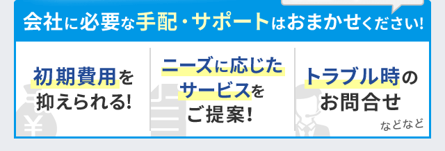 会社に必要な手配・サポートはおまかせください！初期費用を抑えられる！ニーズに応じたサービスをご提案！トラブル時のお問合せなどなど