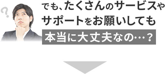 でも、たくさんのサービスやサポートをお願いしても本当に大丈夫なの…？