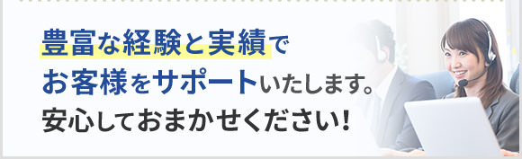 豊富な経験と実績でお客様をサポートいたします。安心しておまかせください！