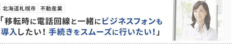 北海道札幌市 不動産業「移転時に電話回線と一緒にビジネスフォンも導入したい！手続きをスムーズに行いたい！」