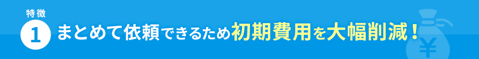 特徴1 まとめて依頼できるため初期費用を大幅削減！