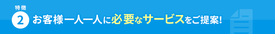 特徴2 お客様一人一人に必要なサービスをご提案！