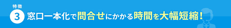 特徴3 窓口一本化で問合せにかかる時間を大幅短縮！