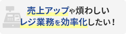 売上アップや煩わしいレジ業務を効率化したい！