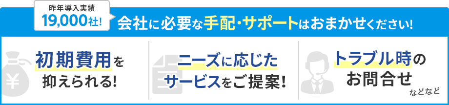 会社に必要な手配・サポートはおまかせください！初期費用を抑えられる！ニーズに応じたサービスをご提案！トラブル時のお問合せなどなど