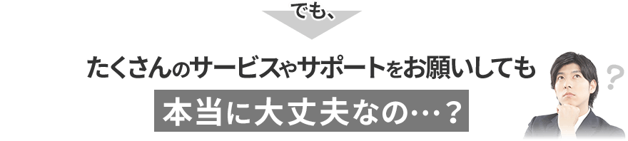 でも、たくさんのサービスやサポートをお願いしても本当に大丈夫なの…？