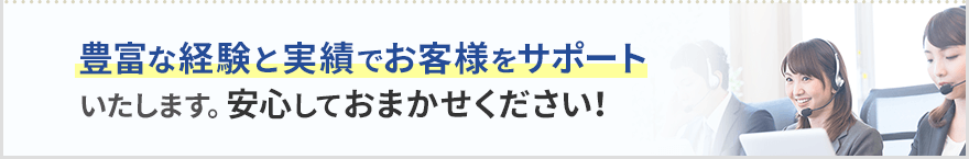 豊富な経験と実績でお客様をサポートいたします。安心しておまかせください！